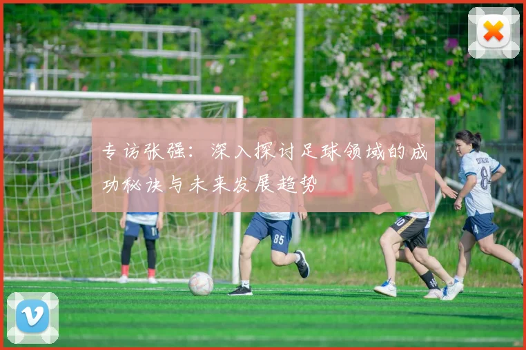 专访张强：深入探讨足球领域的成功秘诀与未来发展趋势