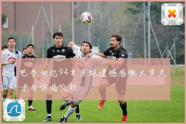 巴乔回忆94年点球遗憾感慨大罗天才与伤痛交织