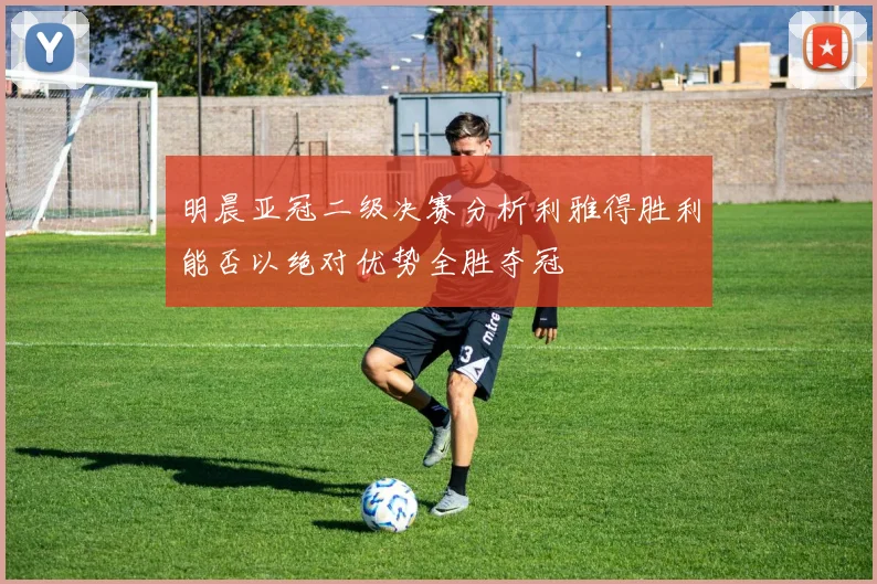 明晨亚冠二级决赛分析利雅得胜利能否以绝对优势全胜夺冠