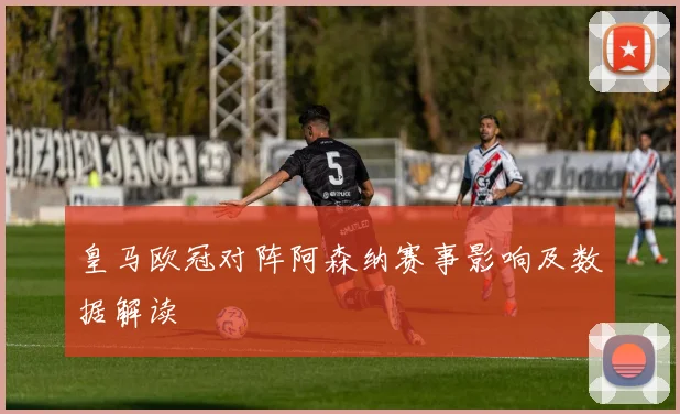 皇马欧冠对阵阿森纳赛事影响及数据解读