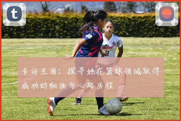 专访王丽：探寻她在篮球领域取得成功的秘诀与心路历程