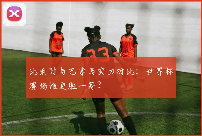比利时与巴拿马实力对比：世界杯赛场谁更胜一筹？