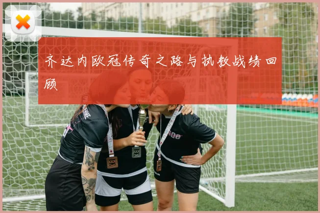齐达内欧冠传奇之路与执教战绩回顾