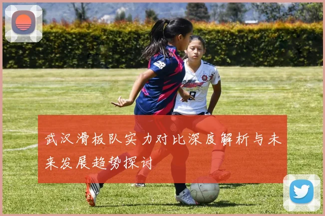 武汉滑板队实力对比深度解析与未来发展趋势探讨