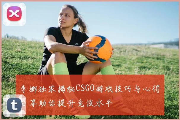 李娜独家揭秘CSGO游戏技巧与心得分享助你提升竞技水平