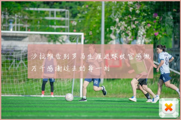 沙拉维告别罗马生涯进球收官感慨万千感谢过去的每一刻