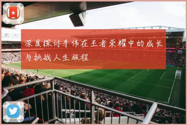 深度探讨李伟在王者荣耀中的成长与挑战人生旅程