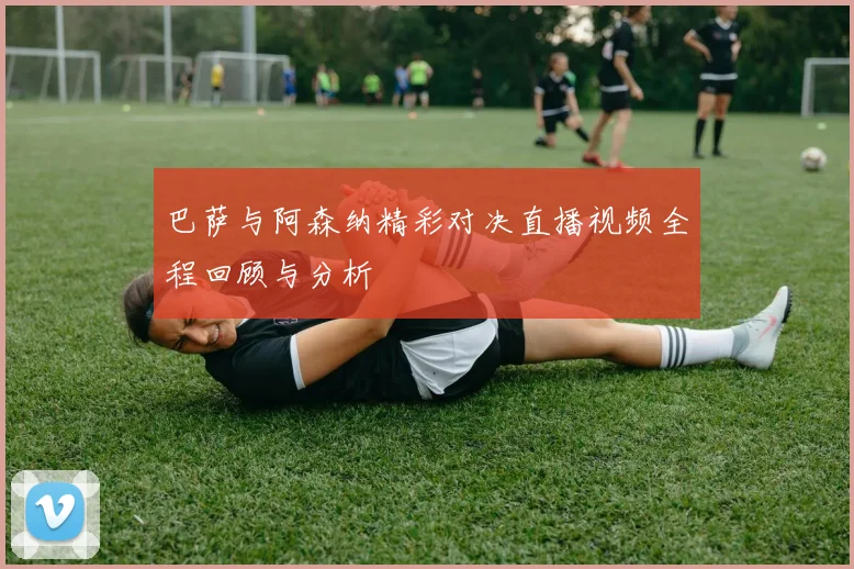 巴萨与阿森纳精彩对决直播视频全程回顾与分析
